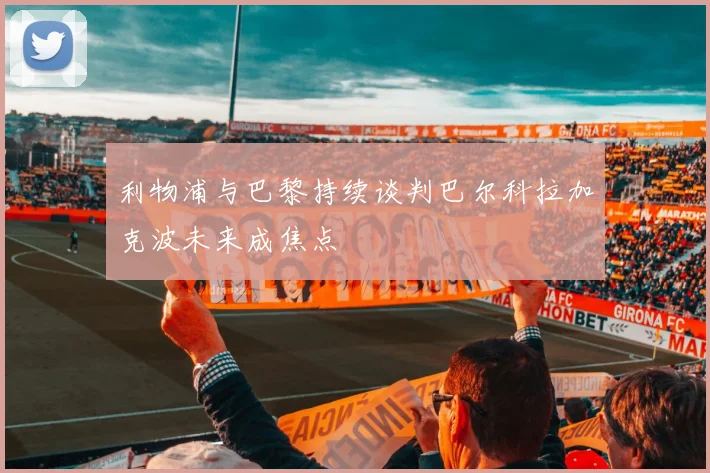 利物浦与巴黎持续谈判巴尔科拉加克波未来成焦点