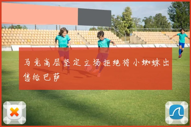马竞高层坚定立场拒绝将小蜘蛛出售给巴萨