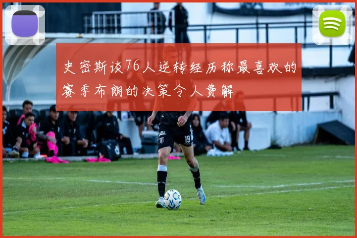 史密斯谈76人逆转经历称最喜欢的赛季布朗的决策令人费解