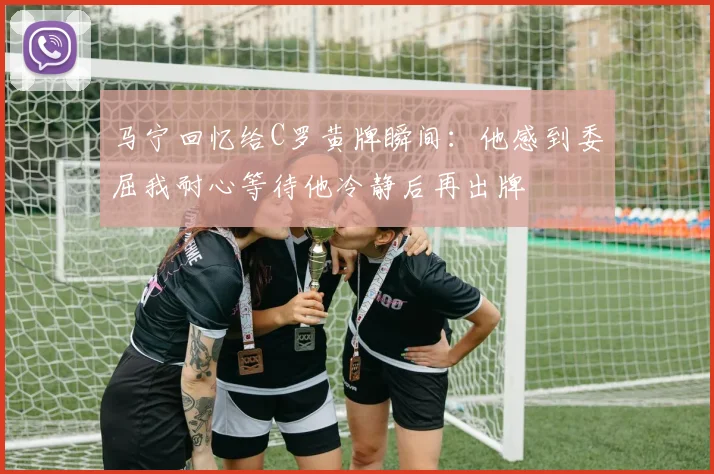 马宁回忆给C罗黄牌瞬间:他感到委屈我耐心等待他冷静后再出牌