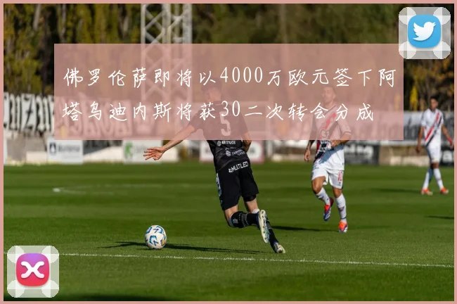 佛罗伦萨即将以4000万欧元签下阿塔乌迪内斯将获30二次转会分成