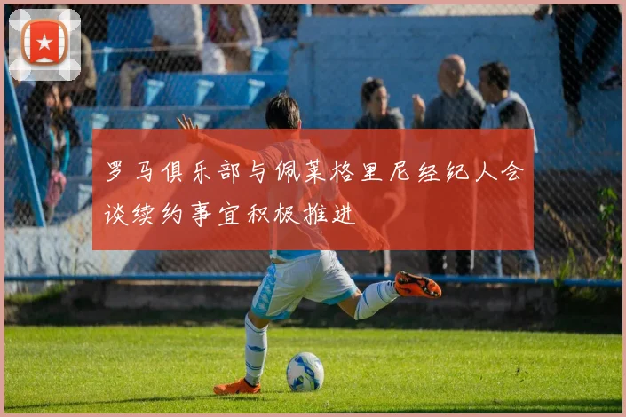 罗马俱乐部与佩莱格里尼经纪人会谈续约事宜积极推进
