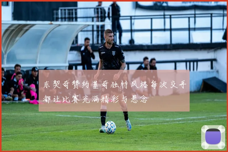 东契奇赞约基奇独特风格每次交手都让比赛充满精彩与悬念
