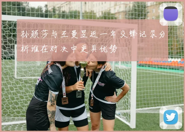 孙颖莎与王曼昱近一年交锋记录分析谁在对决中更具优势