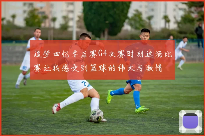 追梦回忆季后赛G4决赛时刻这场比赛让我感受到篮球的伟大与激情