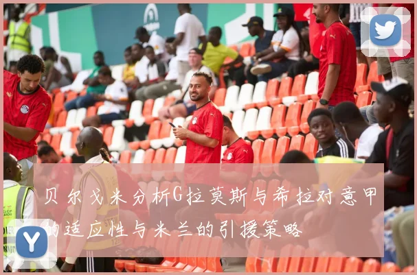 贝尔戈米分析G拉莫斯与希拉对意甲的适应性与米兰的引援策略