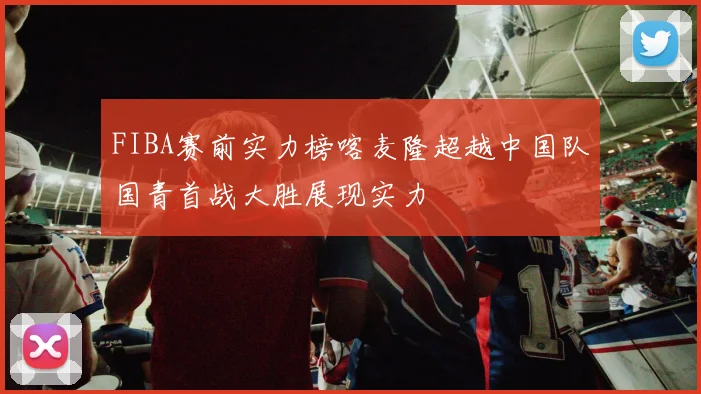FIBA赛前实力榜喀麦隆超越中国队国青首战大胜展现实力