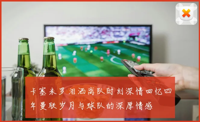 卡塞米罗泪洒离队时刻深情回忆四年曼联岁月与球队的深厚情感