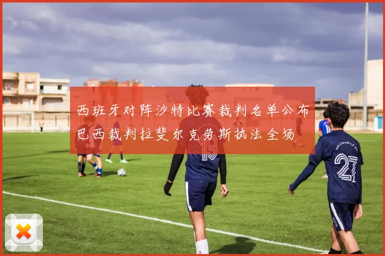 西班牙对阵沙特比赛裁判名单公布巴西裁判拉斐尔克劳斯执法全场