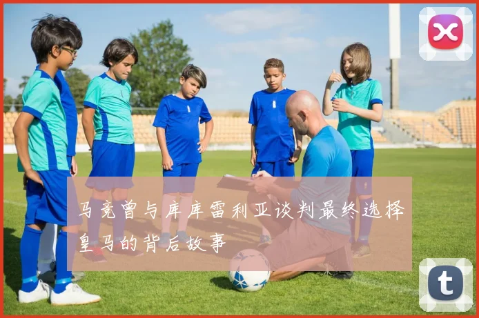 马竞曾与库库雷利亚谈判最终选择皇马的背后故事