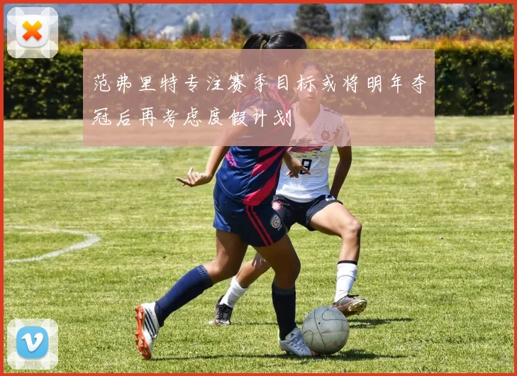 范弗里特专注赛季目标或将明年夺冠后再考虑度假计划