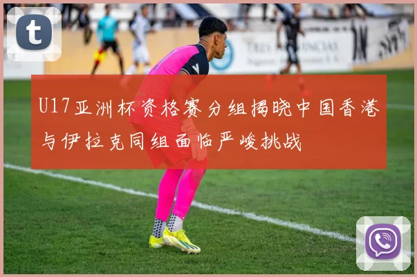 U17亚洲杯资格赛分组揭晓中国香港与伊拉克同组面临严峻挑战
