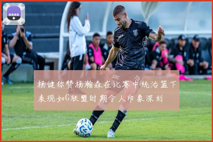 杨健称赞杨瀚森在比赛中统治篮下表现如G联盟时期令人印象深刻