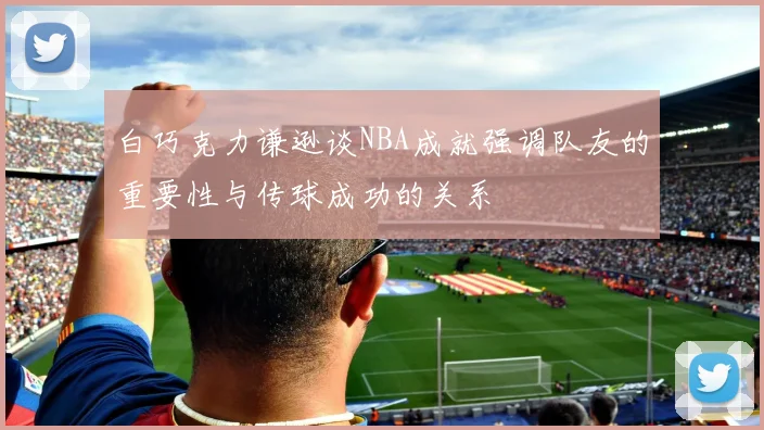 白巧克力谦逊谈NBA成就强调队友的重要性与传球成功的关系