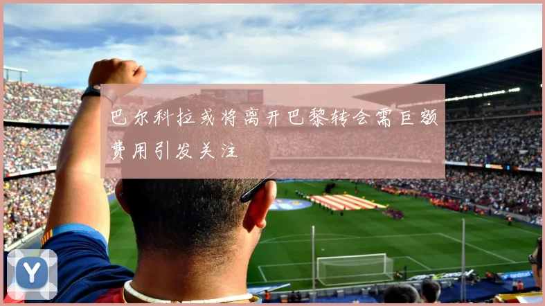 巴尔科拉或将离开巴黎转会需巨额费用引发关注