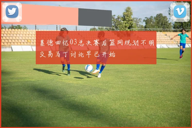 基德回忆03总决赛后篮网规划不明交易马丁讨论早已开始