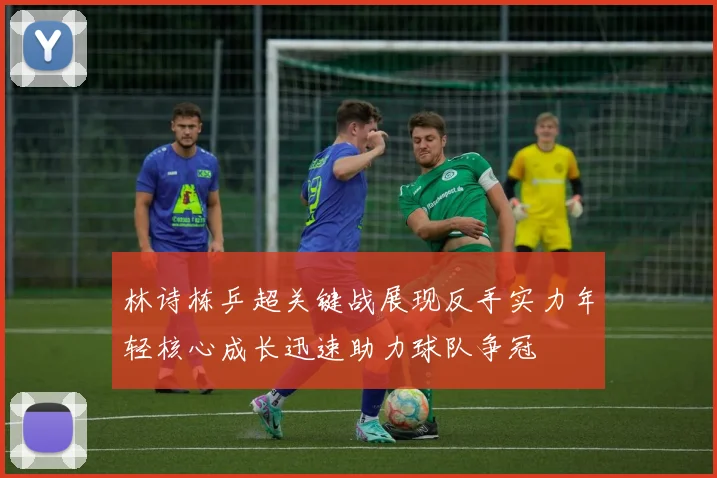 林诗栋乒超关键战展现反手实力年轻核心成长迅速助力球队争冠