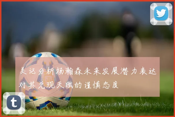 美记分析杨瀚森未来发展潜力表达对其兑现天赋的谨慎态度