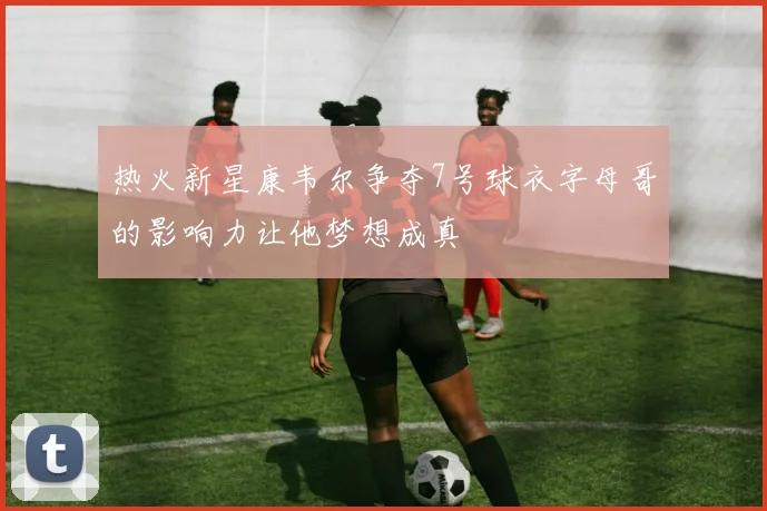 热火新星康韦尔争夺7号球衣字母哥的影响力让他梦想成真